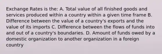 Exchange Rates is the: A. Total value of all finished goods and services produced within a country within a given time frame B. Difference between the value of a country's exports and the value of its imports C. Difference between the flows of funds into and out of a country's boundaries. D. Amount of funds owed by a domestic organization to another organization in a foreign country