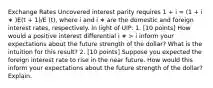 Exchange Rates Uncovered interest parity requires 1 + i = (1 + i ∗ )E(t + 1)/E (t), where i and i ∗ are the domestic and foreign interest rates, respectively. In light of UIP: 1. [10 points] How would a positive interest differential i ∗ > i inform your expectations about the future strength of the dollar? What is the intuition for this result? 2. [10 points] Suppose you expected the foreign interest rate to rise in the near future. How would this inform your expectations about the future strength of the dollar? Explain.