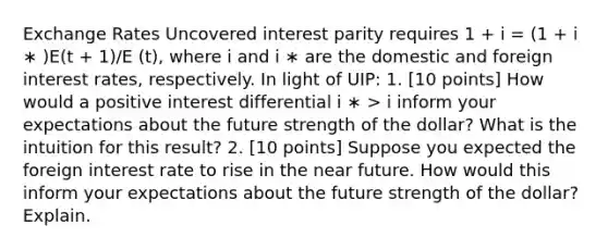 Exchange Rates Uncovered interest parity requires 1 + i = (1 + i ∗ )E(t + 1)/E (t), where i and i ∗ are the domestic and foreign interest rates, respectively. In light of UIP: 1. [10 points] How would a positive interest differential i ∗ > i inform your expectations about the future strength of the dollar? What is the intuition for this result? 2. [10 points] Suppose you expected the foreign interest rate to rise in the near future. How would this inform your expectations about the future strength of the dollar? Explain.