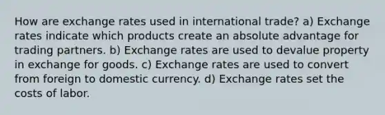 How are exchange rates used in international trade? a) Exchange rates indicate which products create an absolute advantage for trading partners. b) Exchange rates are used to devalue property in exchange for goods. c) Exchange rates are used to convert from foreign to domestic currency. d) Exchange rates set the costs of labor.