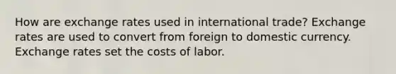 How are exchange rates used in international trade? Exchange rates are used to convert from foreign to domestic currency. Exchange rates set the costs of labor.