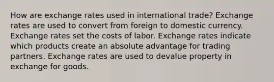 How are exchange rates used in international trade? Exchange rates are used to convert from foreign to domestic currency. Exchange rates set the costs of labor. Exchange rates indicate which products create an absolute advantage for trading partners. Exchange rates are used to devalue property in exchange for goods.