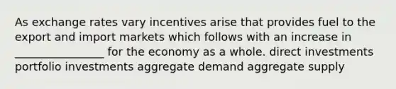 As exchange rates vary incentives arise that provides fuel to the export and import markets which follows with an increase in ________________ for the economy as a whole. direct investments portfolio investments aggregate demand aggregate supply