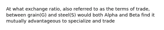 At what exchange ratio, also referred to as the terms of trade, between grain(G) and steel(S) would both Alpha and Beta find it mutually advantageous to specialize and trade