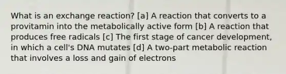 What is an exchange reaction? [a] A reaction that converts to a provitamin into the metabolically active form [b] A reaction that produces free radicals [c] The first stage of cancer development, in which a cell's DNA mutates [d] A two-part metabolic reaction that involves a loss and gain of electrons