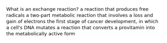 What is an exchange reaction? a reaction that produces free radicals a two-part metabolic reaction that involves a loss and gain of electrons the first stage of cancer development, in which a cell's DNA mutates a reaction that converts a provitamin into the metabolically active form