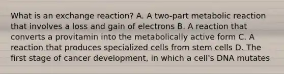 What is an exchange reaction? A. A two-part metabolic reaction that involves a loss and gain of electrons B. A reaction that converts a provitamin into the metabolically active form C. A reaction that produces specialized cells from stem cells D. The first stage of cancer development, in which a cell's DNA mutates