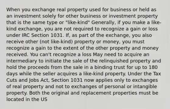 When you exchange real property used for business or held as an investment solely for other business or investment property that is the same type or "like-kind" Generally, if you make a like-kind exchange, you are not required to recognize a gain or loss under IRC Section 1031. If, as part of the exchange, you also receive other (not like-kind) property or money, you must recognize a gain to the extent of the other property and money received. You can't recognize a loss May need to acquire an intermediary to initiate the sale of the relinquished property and hold the proceeds from the sale in a binding trust for up to 180 days while the seller acquires a like-kind property. Under the Tax Cuts and Jobs Act, Section 1031 now applies only to exchanges of real property and not to exchanges of personal or intangible property. Both the original and replacement properties must be located in the US