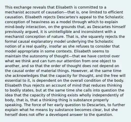 This exchange reveals that Elisabeth is committed to a mechanist account of causation—that is, one limited to efficient causation. Elisabeth rejects Descartes's appeal to the Scholastic conception of heaviness as a model through which to explain mind-body interaction, on the grounds that, as Descartes himself previously argued, it is unintelligible and inconsistent with a mechanist conception of nature. That is, she squarely rejects the formal causal explanatory model underlying the Scholastic notion of a real quality, insofar as she refuses to consider that model appropriate in some contexts. Elisabeth seems to maintain the autonomy of thought—that we have control over what we think and can turn our attention from one object to another, and so that the order of thought does not depend on the causal order of material things. However, at the same time she acknowledges that the capacity for thought, and the free will essential to it, is dependent on the overall condition of the body. Elisabeth thus rejects an account of mind that reduces thinking to bodily states, but at the same time she calls into question the idea that the capacity of thinking exists wholly independently of body, that is, that a thinking thing is substance properly speaking. The force of her early question to Descartes, to further explain what he means by substance becomes clear, but she herself does not offer a developed answer to the question.