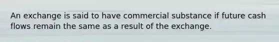 An exchange is said to have commercial substance if future cash flows remain the same as a result of the exchange.