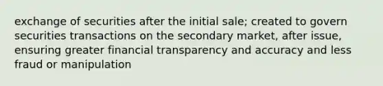 exchange of securities after the initial sale; created to govern securities transactions on the secondary market, after issue, ensuring greater financial transparency and accuracy and less fraud or manipulation