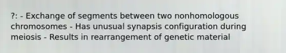 ?: - Exchange of segments between two nonhomologous chromosomes - Has unusual synapsis configuration during meiosis - Results in rearrangement of genetic material