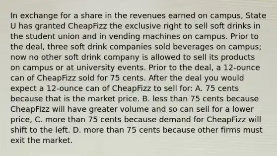 In exchange for a share in the revenues earned on campus, State U has granted CheapFizz the exclusive right to sell soft drinks in the student union and in vending machines on campus. Prior to the deal, three soft drink companies sold beverages on campus; now no other soft drink company is allowed to sell its products on campus or at university events. Prior to the deal, a 12-ounce can of CheapFizz sold for 75 cents. After the deal you would expect a 12-ounce can of CheapFizz to sell for: A. 75 cents because that is the market price. B. less than 75 cents because CheapFizz will have greater volume and so can sell for a lower price, C. more than 75 cents because demand for CheapFizz will shift to the left. D. more than 75 cents because other firms must exit the market.