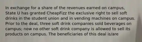 In exchange for a share of the revenues earned on campus, State U has granted CheapFizz the exclusive right to sell soft drinks in the student union and in vending machines on campus. Prior to the deal, three soft drink companies sold beverages on campus; now no other soft drink company is allowed to sell its products on campus. The beneficiaries of this deal is/are