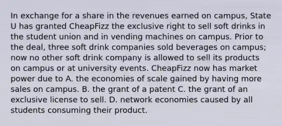 In exchange for a share in the revenues earned on campus, State U has granted CheapFizz the exclusive right to sell soft drinks in the student union and in vending machines on campus. Prior to the deal, three soft drink companies sold beverages on campus; now no other soft drink company is allowed to sell its products on campus or at university events. CheapFizz now has market power due to A. the economies of scale gained by having more sales on campus. B. the grant of a patent C. the grant of an exclusive license to sell. D. network economies caused by all students consuming their product.