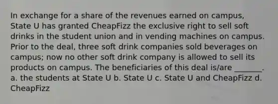 In exchange for a share of the revenues earned on campus, State U has granted CheapFizz the exclusive right to sell soft drinks in the student union and in vending machines on campus. Prior to the deal, three soft drink companies sold beverages on campus; now no other soft drink company is allowed to sell its products on campus. The beneficiaries of this deal is/are _______. a. the students at State U b. State U c. State U and CheapFizz d. CheapFizz