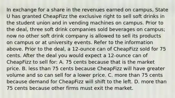 In exchange for a share in the revenues earned on campus, State U has granted CheapFizz the exclusive right to sell soft drinks in the student union and in vending machines on campus. Prior to the deal, three soft drink companies sold beverages on campus; now no other soft drink company is allowed to sell its products on campus or at university events. Refer to the information above. Prior to the deal, a 12-ounce can of CheapFizz sold for 75 cents. After the deal you would expect a 12-ounce can of CheapFizz to sell for: A. 75 cents because that is the market price. B. less than 75 cents because CheapFizz will have greater volume and so can sell for a lower price. C. more than 75 cents because demand for CheapFizz will shift to the left. D. more than 75 cents because other firms must exit the market.