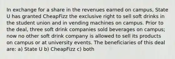 In exchange for a share in the revenues earned on campus, State U has granted CheapFizz the exclusive right to sell soft drinks in the student union and in vending machines on campus. Prior to the deal, three soft drink companies sold beverages on campus; now no other soft drink company is allowed to sell its products on campus or at university events. The beneficiaries of this deal are: a) State U b) CheapFizz c) both