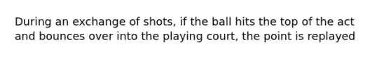 During an exchange of shots, if the ball hits the top of the act and bounces over into the playing court, the point is replayed