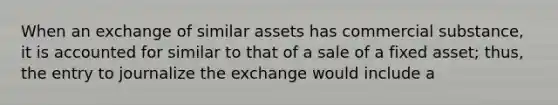 When an exchange of similar assets has commercial substance, it is accounted for similar to that of a sale of a fixed asset; thus, the entry to journalize the exchange would include a