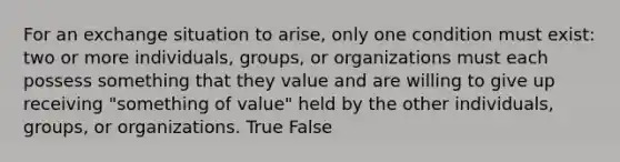 For an exchange situation to arise, only one condition must exist: two or more individuals, groups, or organizations must each possess something that they value and are willing to give up receiving "something of value" held by the other individuals, groups, or organizations. True False