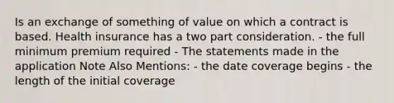 Is an exchange of something of value on which a contract is based. Health insurance has a two part consideration. - the full minimum premium required - The statements made in the application Note Also Mentions: - the date coverage begins - the length of the initial coverage