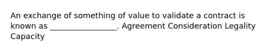 An exchange of something of value to validate a contract is known as _________________. Agreement Consideration Legality Capacity