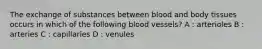 The exchange of substances between blood and body tissues occurs in which of the following blood vessels? A : arterioles B : arteries C : capillaries D : venules