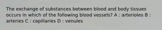 The exchange of substances between blood and body tissues occurs in which of the following blood vessels? A : arterioles B : arteries C : capillaries D : venules