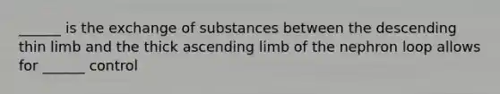 ______ is the exchange of substances between the descending thin limb and the thick ascending limb of the nephron loop allows for ______ control