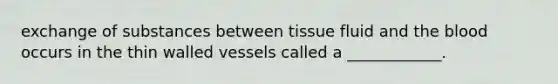 exchange of substances between tissue fluid and the blood occurs in the thin walled vessels called a ____________.