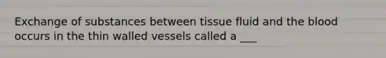 Exchange of substances between tissue fluid and the blood occurs in the thin walled vessels called a ___