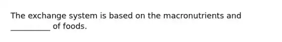 The exchange system is based on the macronutrients and __________ of foods.