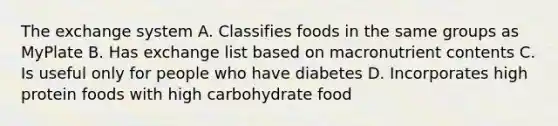 The exchange system A. Classifies foods in the same groups as MyPlate B. Has exchange list based on macronutrient contents C. Is useful only for people who have diabetes D. Incorporates high protein foods with high carbohydrate food