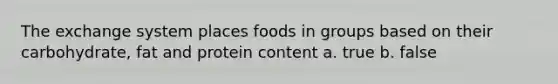 The exchange system places foods in groups based on their carbohydrate, fat and protein content a. true b. false