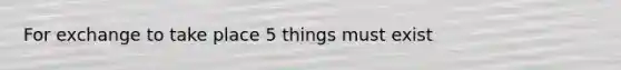 For exchange to take place 5 things must exist