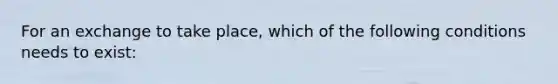 For an exchange to take place, which of the following conditions needs to exist: