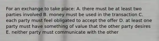 For an exchange to take place: A. there must be at least two parties involved B. money must be used in the transaction C. each party must feel obligated to accept the offer D. at least one party must have something of value that the other party desires E. neither party must communicate with the other