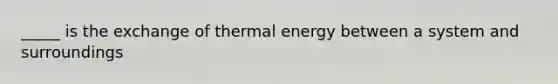 _____ is the exchange of thermal energy between a system and surroundings