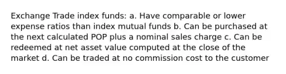 Exchange Trade index funds: a. Have comparable or lower expense ratios than index mutual funds b. Can be purchased at the next calculated POP plus a nominal sales charge c. Can be redeemed at net asset value computed at the close of the market d. Can be traded at no commission cost to the customer