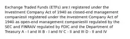 Exchange Traded Funds (ETFs) are:I registered under the Investment Company Act of 1940 as closed-end management companiesII registered under the Investment Company Act of 1940 as open-end management companiesIII regulated by the SEC and FINRAIV regulated by FDIC and the Department of Treasury A - I and III B - I and IV C - II and III D - II and IV