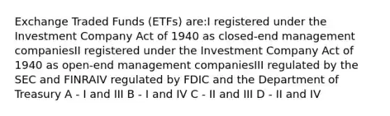 Exchange Traded Funds (ETFs) are:I registered under the Investment Company Act of 1940 as closed-end management companiesII registered under the Investment Company Act of 1940 as open-end management companiesIII regulated by the SEC and FINRAIV regulated by FDIC and the Department of Treasury A - I and III B - I and IV C - II and III D - II and IV