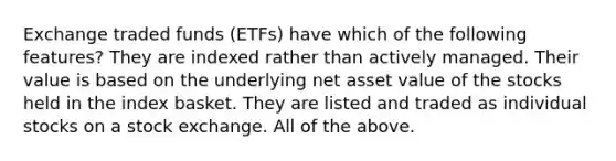 Exchange traded funds (ETFs) have which of the following features? They are indexed rather than actively managed. Their value is based on the underlying net asset value of the stocks held in the index basket. They are listed and traded as individual stocks on a stock exchange. All of the above.