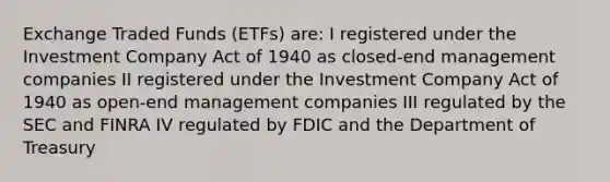 Exchange Traded Funds (ETFs) are: I registered under the Investment Company Act of 1940 as closed-end management companies II registered under the Investment Company Act of 1940 as open-end management companies III regulated by the SEC and FINRA IV regulated by FDIC and the Department of Treasury