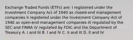 Exchange Traded Funds (ETFs) are: I registered under the Investment Company Act of 1940 as closed-end management companies II registered under the Investment Company Act of 1940 as open-end management companies III regulated by the SEC and FINRA IV regulated by FDIC and the Department of Treasury A. I and III B. I and IV C. II and III D. II and IV