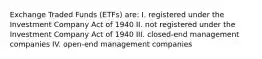 Exchange Traded Funds (ETFs) are: I. registered under the Investment Company Act of 1940 II. not registered under the Investment Company Act of 1940 III. closed-end management companies IV. open-end management companies