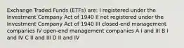 Exchange Traded Funds (ETFs) are: I registered under the Investment Company Act of 1940 II not registered under the Investment Company Act of 1940 III closed-end management companies IV open-end management companies A I and III B I and IV C II and III D II and IV