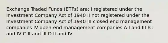 Exchange Traded Funds (ETFs) are: I registered under the Investment Company Act of 1940 II not registered under the Investment Company Act of 1940 III closed-end management companies IV open-end management companies A I and III B I and IV C II and III D II and IV