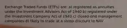 Exchange Traded Funds (ETFs) are: a) registered as annuities under the Investment Advisors Act of 1940 b) registered under the Investment Company Act of 1940 c) closed-end management companies d) likely to trade at a steep discount to NAV