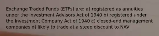 Exchange Traded Funds (ETFs) are: a) registered as annuities under the Investment Advisors Act of 1940 b) registered under the Investment Company Act of 1940 c) closed-end management companies d) likely to trade at a steep discount to NAV